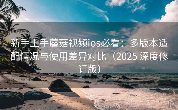新手上手蘑菇视频ios必看：多版本适配情况与使用差异对比（2025 深度修订版）