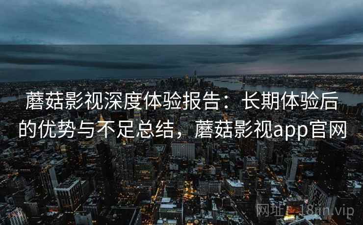 蘑菇影视深度体验报告：长期体验后的优势与不足总结，蘑菇影视app官网
