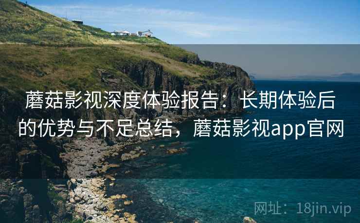 蘑菇影视深度体验报告：长期体验后的优势与不足总结，蘑菇影视app官网