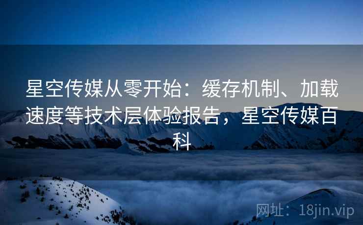 星空传媒从零开始：缓存机制、加载速度等技术层体验报告，星空传媒百科